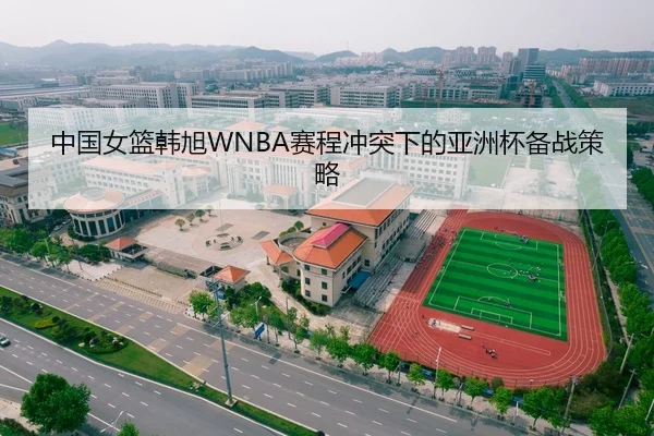 中国女篮韩旭WNBA赛程冲突下的亚洲杯备战策略