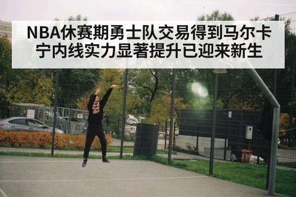 NBA休赛期勇士队交易得到马尔卡宁内线实力显著提升已迎来新生