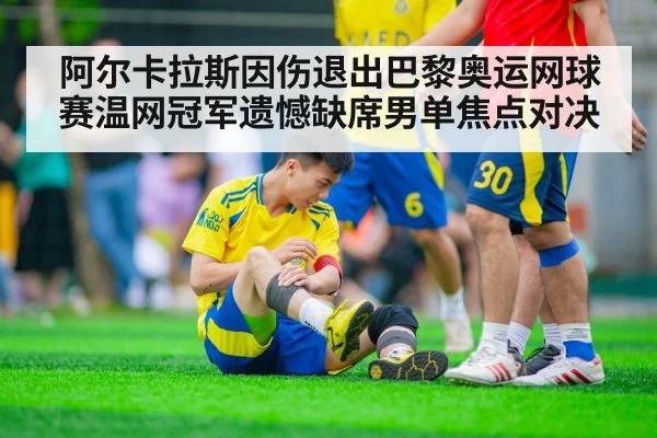 阿尔卡拉斯因伤退出巴黎奥运网球赛温网冠军遗憾缺席男单焦点对决